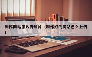 安溪制作网站怎么传照片（制作好的网站怎么上传）