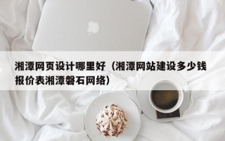 安溪湘潭网页设计哪里好（湘潭网站建设多少钱 报价表湘潭磐石网络）