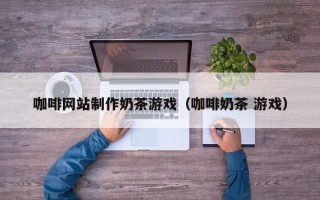 安溪咖啡网站制作奶茶游戏（咖啡奶茶 游戏）